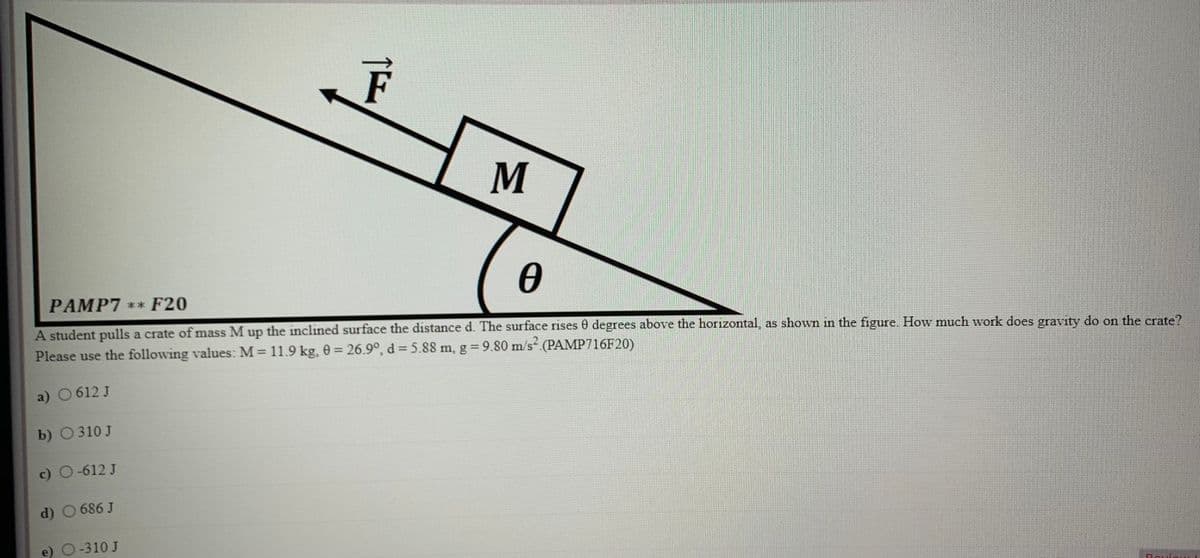 M
PAMP7 ** F20
A student pulls a crate of mass M up the inclined surface the distance d. The surface rises 0 degrees above the horizontal, as shown in the figure How much work does gravity do on the crate?
Please use the following values: M = 11.9 kg, 0 = 26.9°, d = 5.88 m, g 9.80 m/s (PAMP716F20)
a) 0612 J
b) О310J
c) O-612 J
d) 0 686 J
e) O-310 J

