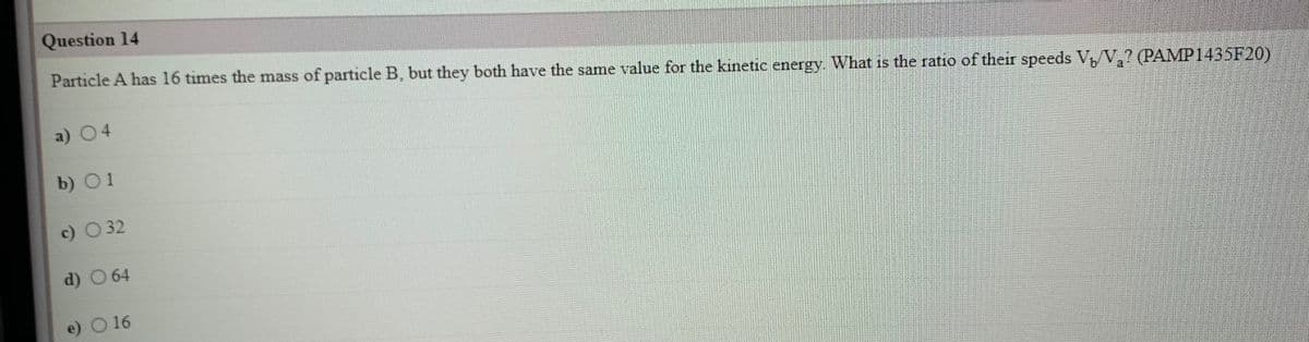 Question 14
Particle A has 16 times the mass of particle B, but they both have the same value for the kinetic energy. What is the ratio of their speeds V,/V,? (PAMP1435F20)
a) 04
b) O1
c) O32
d) O 64
e) O 16
