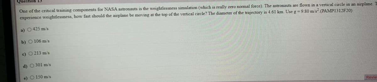 Question 13
One of the critical training components for NASA astronauts is the weightlessness simulation (which is really zero normal force). The astronauts are flown in a vertical circle in an airplane. T
experience weightlessness, how fast should the airplane be moving at the top of the vertical circle? The diameter of the trajectory is 4.61 km. Use g = 9.80 m/s (PAMP1312F20)
a) 0425 m/s
b) O 106 m/s
c) O 213 m/s
d) O 301 m/s
e) O 150 m/s
Revie
