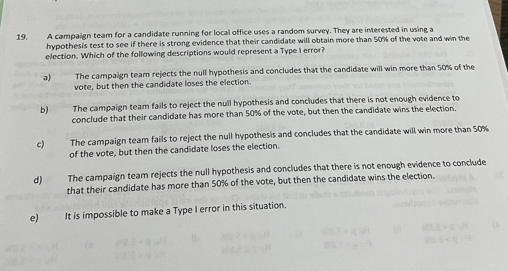 19.
A campaign team for a candidate running for local office uses a random survey. They are interested in using a
hypothesis test to see if there is strong evidence that their candidate will obtain more than 50% of the vote and win the
election. Which of the following descriptions would represent a Type I error?
d)
e)
a)
b)
c)
The campaign team rejects the null hypothesis and concludes that the candidate will win more than 50% of the
vote, but then the candidate loses the election.
The campaign team fails to reject the null hypothesis and concludes that there is not enough evidence to
conclude that their candidate has more than 50% of the vote, but then the candidate wins the election.
The campaign team fails to reject the null hypothesis and concludes that the candidate will win more than 50%
of the vote, but then the candidate loses the election.
The campaign team rejects the null hypothesis and concludes that there is not enough evidence to conclude
that their candidate has more than 50% of the vote, but then the candidate wins the election.
It is impossible to make a Type I error in this situation.
(b
88<q H