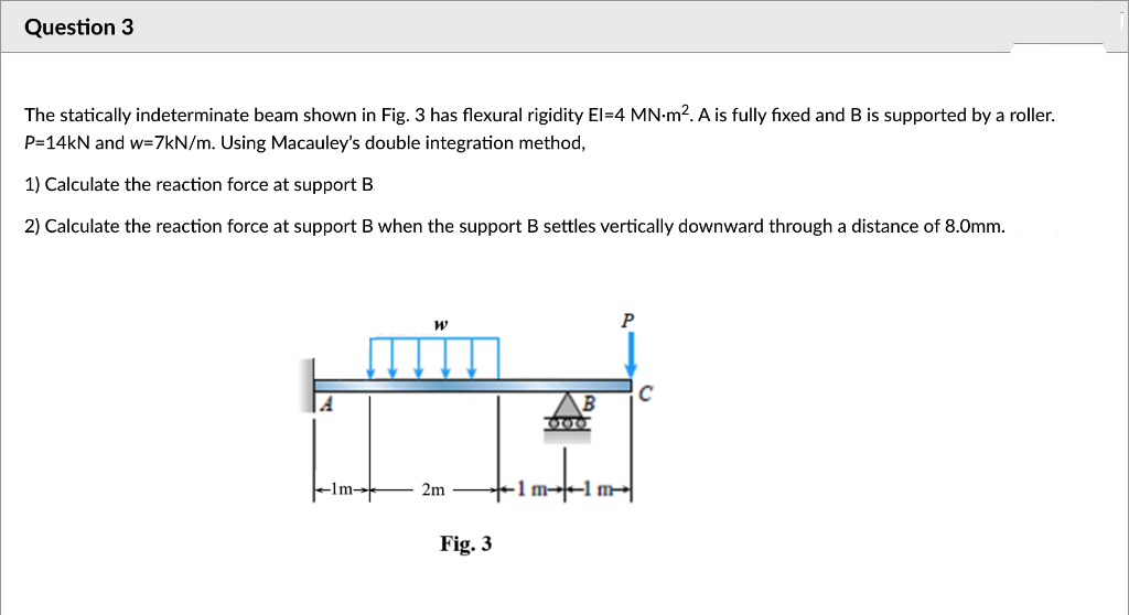 Question 3
The statically indeterminate beam shown in Fig. 3 has flexural rigidity El=4 MN-m². A is fully fixed and B is supported by a roller.
P=14KN and w=7kN/m. Using Macauley's double integration method,
1) Calculate the reaction force at support B.
2) Calculate the reaction force at support B when the support B settles vertically downward through a distance of 8.0mm.
C
Flm-
2m
+1 m→-1 m
Fig. 3
