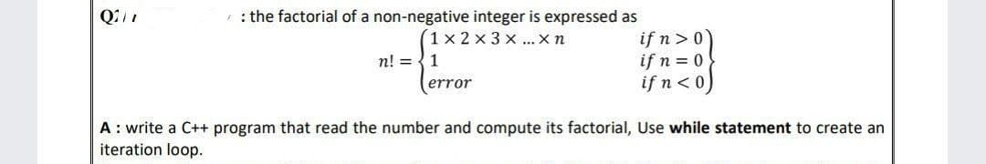 Q2/1
: the factorial of a non-negative integer is expressed as
1x2x3x... X n
if n>0
if n = 0
n! = 1
error
if n<0)
A: write a C++ program that read the number and compute its factorial, Use while statement to create an
iteration loop.