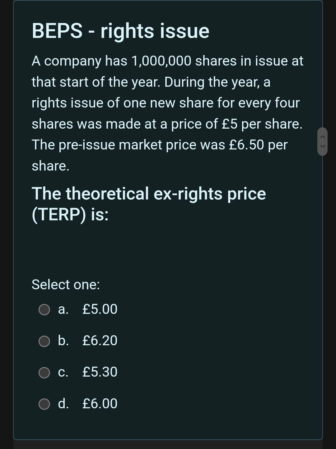 BEPS - rights issue
A company has 1,000,000 shares in issue at
that start of the year. During the year, a
rights issue of one new share for every four
shares was made at a price of £5 per share.
The pre-issue market price was £6.50 per
share.
The theoretical ex-rights price
(TERP) is:
Select one:
O a. £5.00
b. £6.20
C.
£5.30
O d. £6.00
