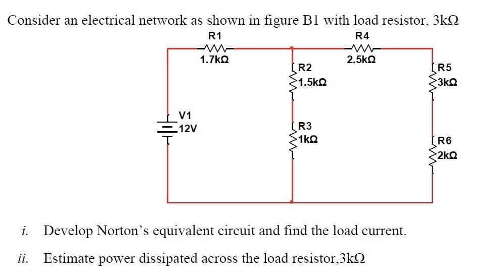 Consider an electrical network as shown in figure B1 with load resistor, 3kQ
R1
R4
1.7kQ
2.5k2
R2
R5
1.5kQ
3k2
V1
12V
R3
>1kQ
R6
2kQ
i. Develop Norton's equivalent circuit and find the load current.
ii.
Estimate power dissipated across the load resistor,3kQ
