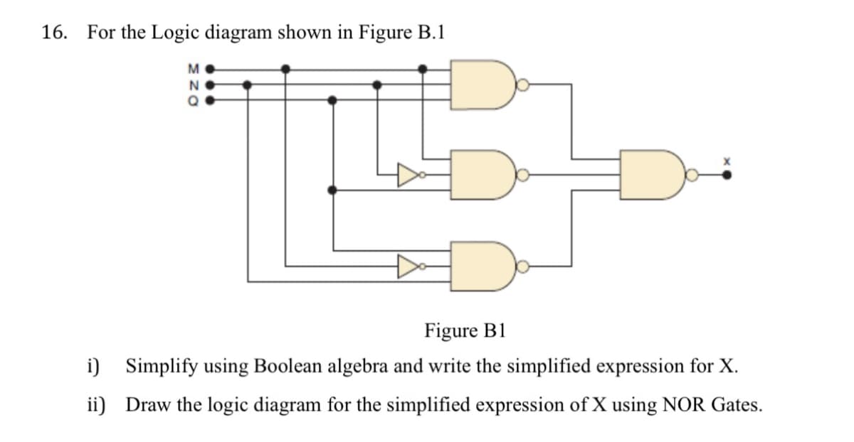 16. For the Logic diagram shown in Figure B.1
M
N
Figure B1
i) Simplify using Boolean algebra and write the simplified expression for X.
ii) Draw the logic diagram for the simplified expression of X using NOR Gates.
