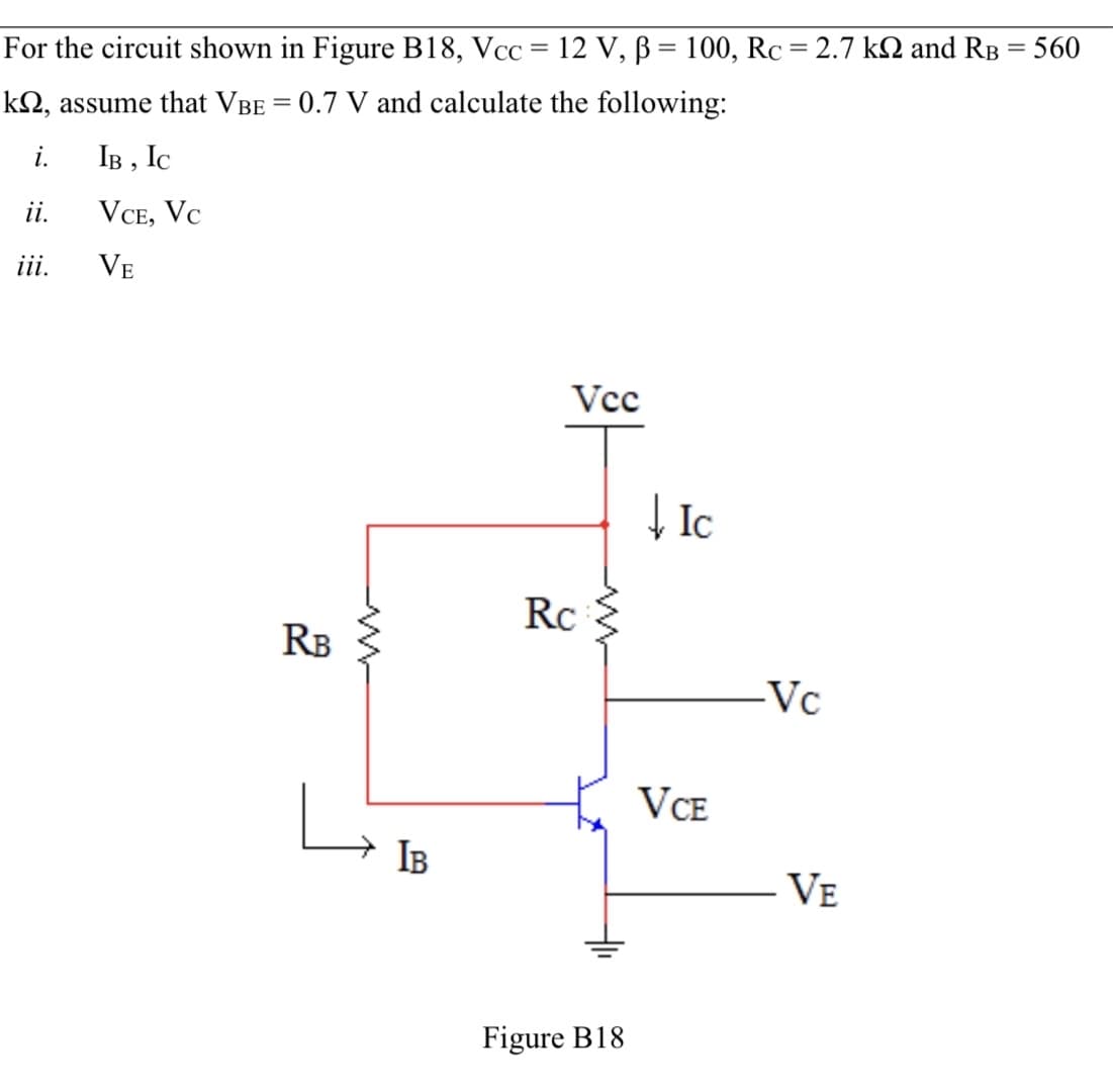 For the circuit shown in Figure B18, Vcc = 12 V, B = 100, Rc = 2.7 k2 and RB = 560
kN, assume that VBE = 0.7 V and calculate the following:
i.
IB , IC
ii.
VCE, Vc
ii.
VE
Vcc
| Ic
Rc
RB
-Vc
VCE
IB
VE
Figure B18
