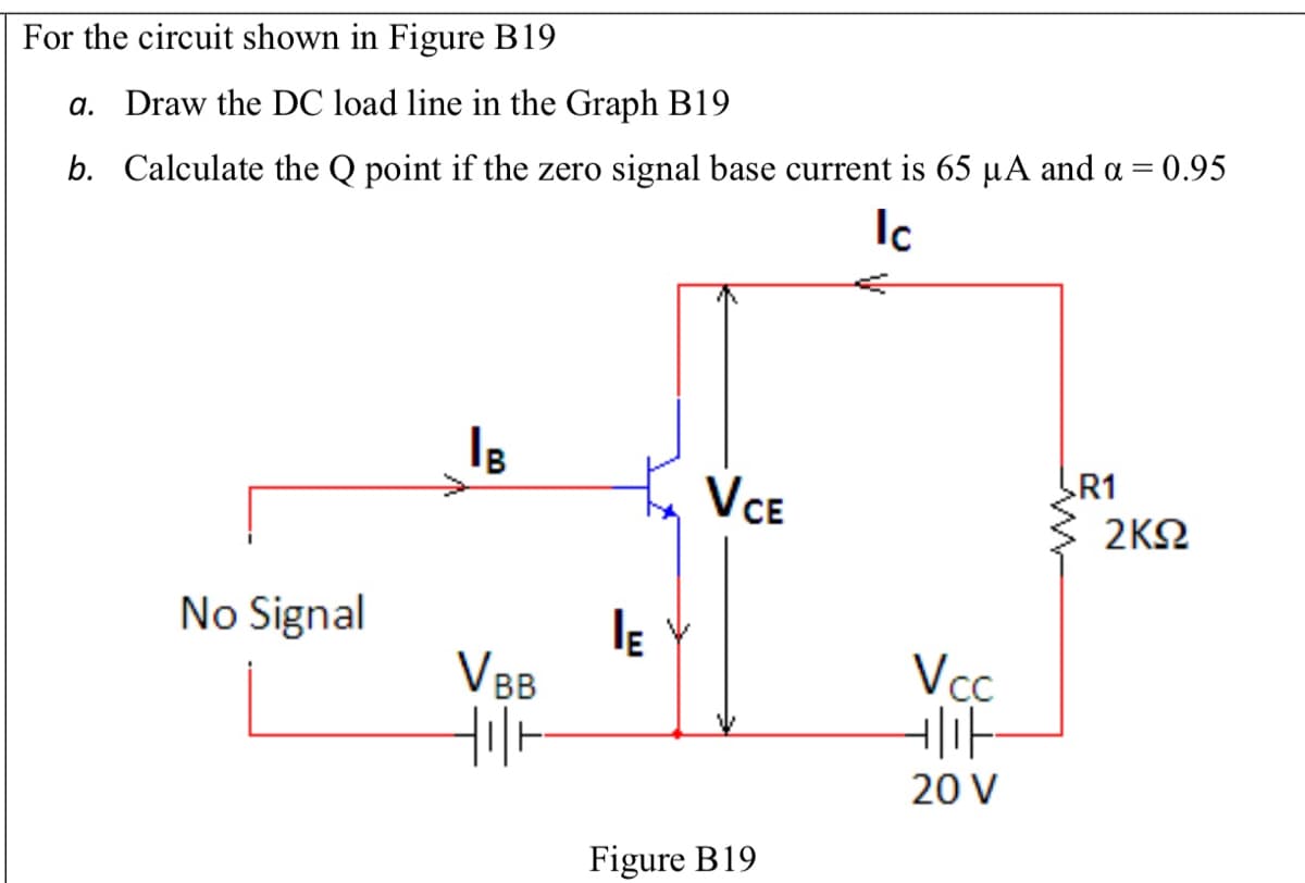 For the circuit shown in Figure B19
a. Draw the DC load line in the Graph B19
b. Calculate the Q point if the zero signal base current is 65 µA and a = 0.95
Ic
R1
VCE
2ΚΩ
No Signal
V BB
Vcc
20 V
Figure B19
