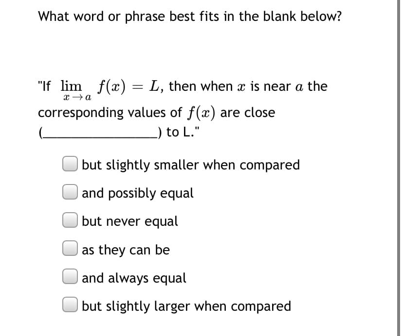 What word or phrase best fits in the blank below?
"If lim f(x) = L, then when x is near a the
x →a
corresponding values of f(x) are close
_) to L."
but slightly smaller when compared
and possibly equal
but never equal
| as they can be
and always equal
| but slightly larger when compared

