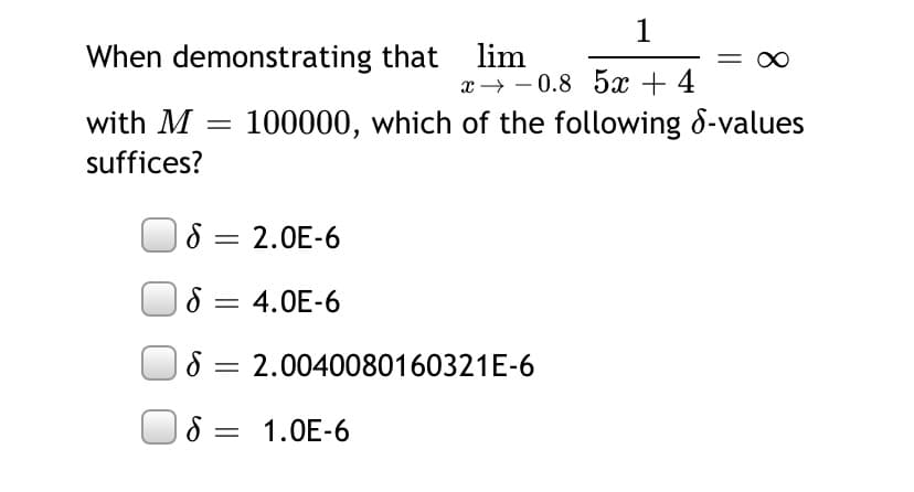 1
When demonstrating that lim
= 0
x → - 0.8 5x + 4
with M = 100000, which of the following 8-values
suffices?
8 = 2.0E-6
|3|
8 = 4.0E-6
8 = 2.0040080160321E-6
| 8 = 1.0E-6
