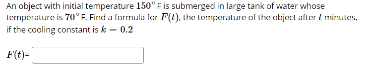 An object with initial temperature 150°F is submerged in large tank of water whose
temperature is 70°F. Find a formula for F(t), the temperature of the object after t minutes,
if the cooling constant is k = 0.2
F(t)=
