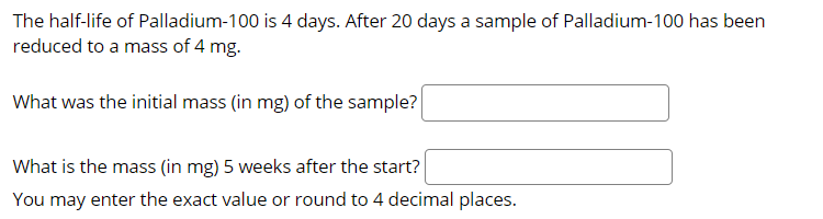 The half-life of Palladium-100 is 4 days. After 20 days a sample of Palladium-100 has been
reduced to a mass of 4 mg.
What was the initial mass (in mg) of the sample?
What is the mass (in mg) 5 weeks after the start?
You may enter the exact value or round to 4 decimal places.
