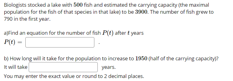 Biologists stocked a lake with 500 fish and estimated the carrying capacity (the maximal
population for the fish of that species in that lake) to be 3900. The number of fish grew to
790 in the first year.
a)Find an equation for the number of fish P(t) after t years
P(t) =
b) How long will it take for the population to increase to 1950 (half of the carrying capacity)?
It will take
years.
You may enter the exact value or round to 2 decimal places.
