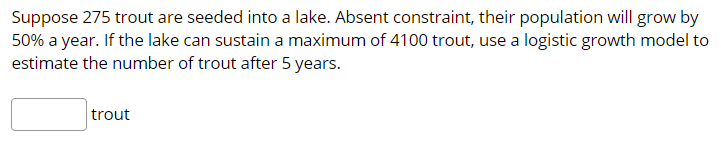 Suppose 275 trout are seeded into a lake. Absent constraint, their population will grow by
50% a year. If the lake can sustain a maximum of 4100 trout, use a logistic growth model to
estimate the number of trout after 5 years.
trout
