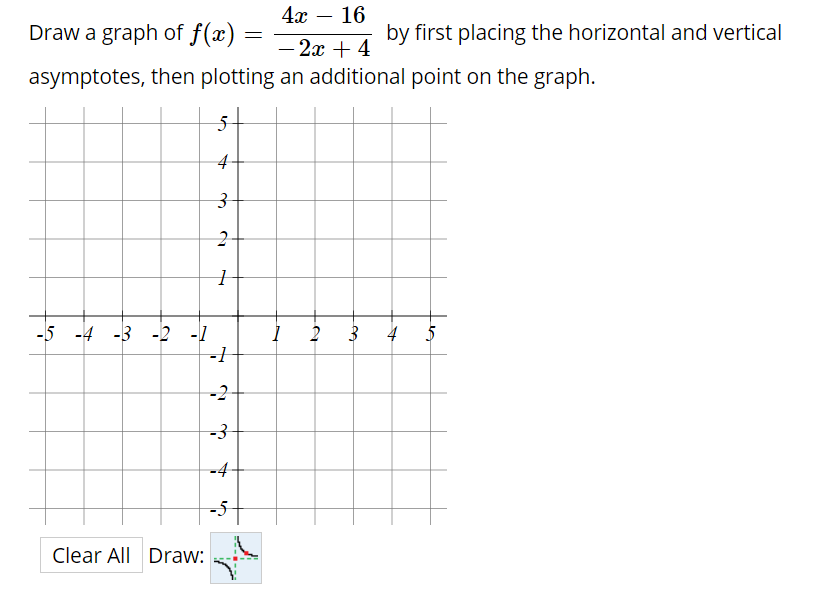 4x – 16
Draw a graph of f(x)
by first placing the horizontal and vertical
- 2x + 4
asymptotes, then plotting an additional point on the graph.
5-
4-
-5 -4 -3 -2
4 5
-2
-3
-4-
-5
Clear All Draw:
