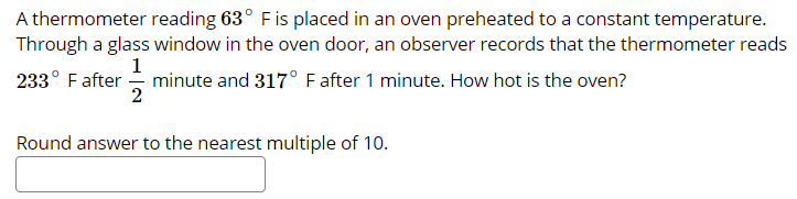 A thermometer reading 63° Fis placed in an oven preheated to a constant temperature.
Through a glass window in the oven door, an observer records that the thermometer reads
233° Fafter
1
minute and 317° F after 1 minute. How hot is the oven?
Round answer to the nearest multiple of 10.

