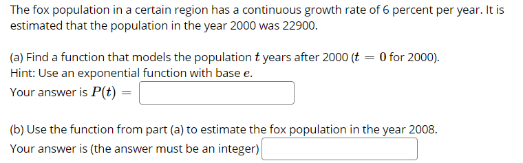 The fox population in a certain region has a continuous growth rate of 6 percent per year. It is
estimated that the population in the year 2000 was 22900.
(a) Find a function that models the population t years after 2000 (t = 0 for 2000).
Hint: Use an exponential function with base e.
Your answer is P(t) =
(b) Use the function from part (a) to estimate the fox population in the year 2008.
Your answer is (the answer must be an integer)
