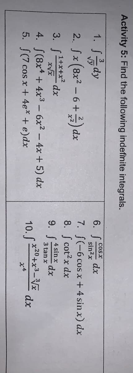 Activity 5: Find the following indefinite integrals.
1. J름dy
6. S:
cosx
dx
sin2x
7. S(-6 cos x + 4 sin x) dx
8. S cot?x dx
9. S:
2. fx (8x2 – 6 +) dx
3. S*** dx
1+x+x?
xp:
4 sin x
3 tan x
4. S(8x* + 4x3 – 6x2 – 4x + 5) dx
10. *20+x3_3E
dx
5. [(7 cos x + 4e* + e)dx
x4
