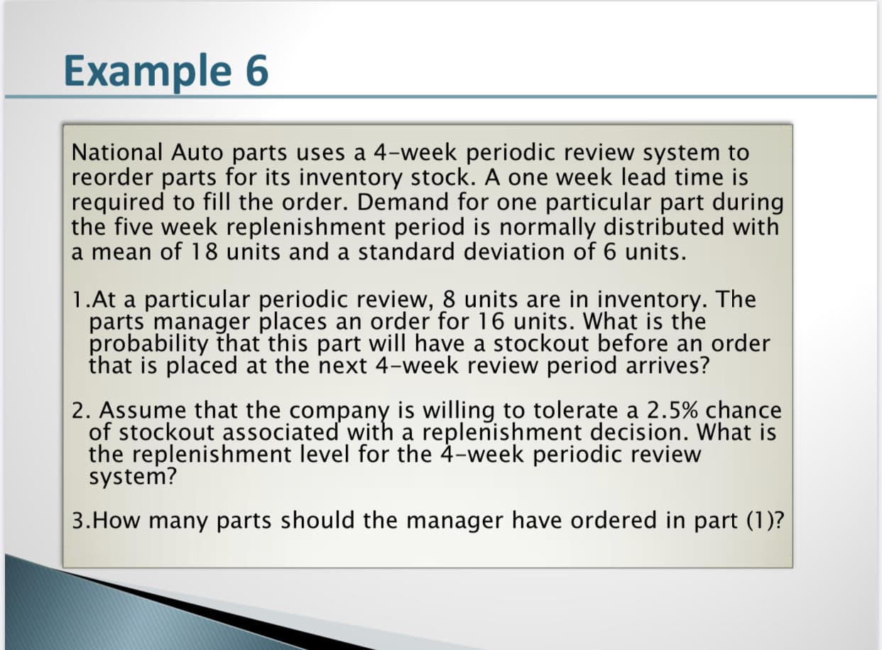 National Auto parts uses a 4-week periodic review system to
reorder parts for its inventory stock. A one week lead time is
required to fill the order. Demand for one particular part during
the five week replenishment period is normally distributed with
a mean of 18 units and a standard deviation of 6 units.
1.At a particular periodic review, 8 units are in inventory. The
parts manager places an order for 16 units. What is the
probability that this part will have a stockout before an order
that is placed at the next 4-week review period arrives?
2. Assume that the company is willing to tolerate a 2.5% chance
of stockout associated with a replenishment decision. What is
the replenishment level for the 4-week periodic review
system?
3.How many parts should the manager have ordered in part (1)?

