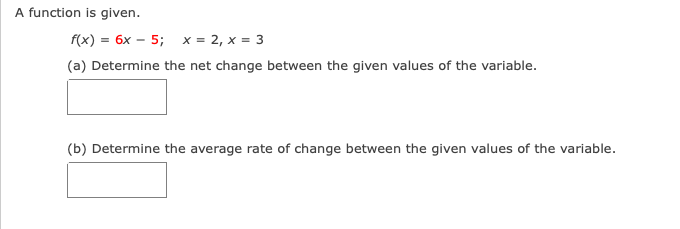 A function is given.
f(x) = 6x – 5; x = 2, x = 3
(a) Determine the net change between the given values of the variable.
(b) Determine the average rate of change between the given values of the variable.
