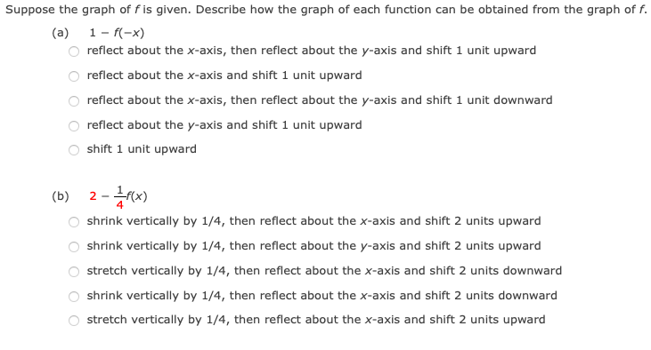 Suppose the graph of f is given. Describe how the graph of each function can be obtained from the graph of f.
(a) 1- f(-x)
reflect about the x-axis, then reflect about the y-axis and shift 1 unit upward
reflect about the x-axis and shift 1 unit upward
reflect about the x-axis, then reflect about the y-axis and shift 1 unit downward
reflect about the y-axis and shift 1 unit upward
shift 1 unit upward
(b)
2
shrink vertically by 1/4, then reflect about the x-axis and shift 2 units upward
shrink vertically by 1/4, then reflect about the y-axis and shift 2 units upward
stretch vertically by 1/4, then reflect about the x-axis and shift 2 units downward
shrink vertically by 1/4, then reflect about the x-axis and shift 2 units downward
stretch vertically by 1/4, then reflect about the x-axis and shift 2 units upward
