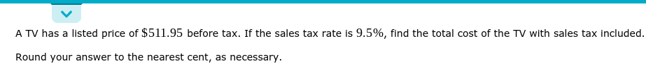 A TV has a listed price of $511.95 before tax. If the sales tax rate is 9.5%, find the total cost of the TV with sales tax included.
Round your answer to the nearest cent, as necessary.
