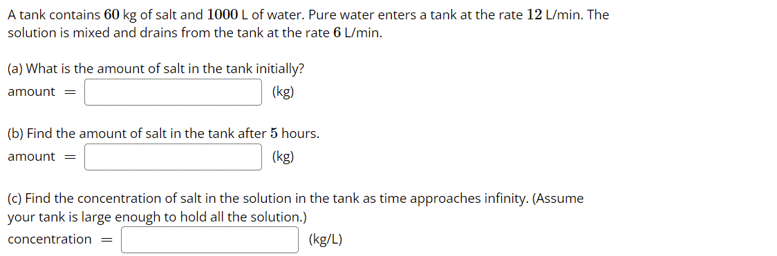 A tank contains 60 kg of salt and 1000 L of water. Pure water enters a tank at the rate 12 L/min. The
solution is mixed and drains from the tank at the rate 6 L/min.
(a) What is the amount of salt in the tank initially?
amount =
(kg)
(b) Find the amount of salt in the tank after 5 hours.
amount =
(kg)
(c) Find the concentration of salt in the solution in the tank as time approaches infinity. (Assume
your tank is large enough to hold all the solution.)
concentration =
(kg/L)
