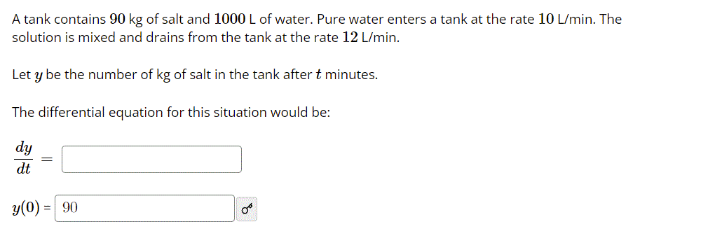 A tank contains 90 kg of salt and 1000 L of water. Pure water enters a tank at the rate 10 L/min. The
solution is mixed and drains from the tank at the rate 12 L/min.
Let y be the number of kg of salt in the tank after t minutes.
The differential equation for this situation would be:
dy
dt
y(0)
= 90
