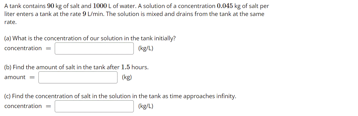 A tank contains 90 kg of salt and 1000 L of water. A solution of a concentration 0.045 kg of salt per
liter enters a tank at the rate 9 L/min. The solution is mixed and drains from the tank at the same
rate.
(a) What is the concentration of our solution in the tank initially?
concentration
(kg/L)
(b) Find the amount of salt in the tank after 1.5 hours.
amount =
(kg)
(c) Find the concentration of salt in the solution in the tank as time approaches infinity.
concentration =
(kg/L)
