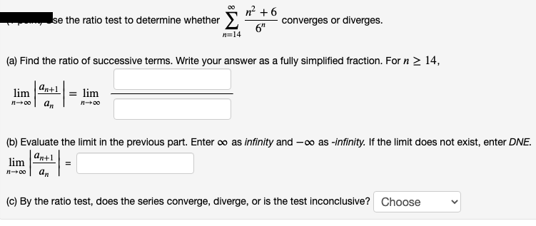 se the ratio test to determine whether " +6
converges or diverges.
6"
n=14
(a) Find the ratio of successive terms. Write your answer as a fully simplified fraction. For n 2 14,
an+1
= lim
lim
an
n00
n00
(b) Evaluate the limit in the previous part. Enter co as infinity and -0o as -infinity. If the limit does not exist, enter DNE.
an+1
lim
n00
an
(c) By the ratio test, does the series converge, diverge, or is the test inconclusive? Choose
