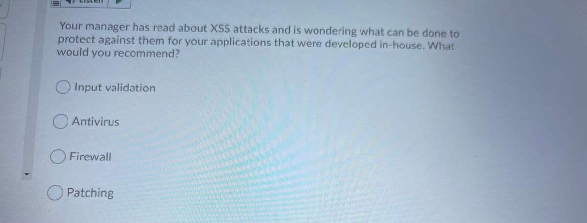 Your manager has read about XSS attacks and is wondering what can be done to
protect against them for your applications that were developed in-house. What
would you recommend?
Input validation
OAntivirus
O Firewall
O Patching
