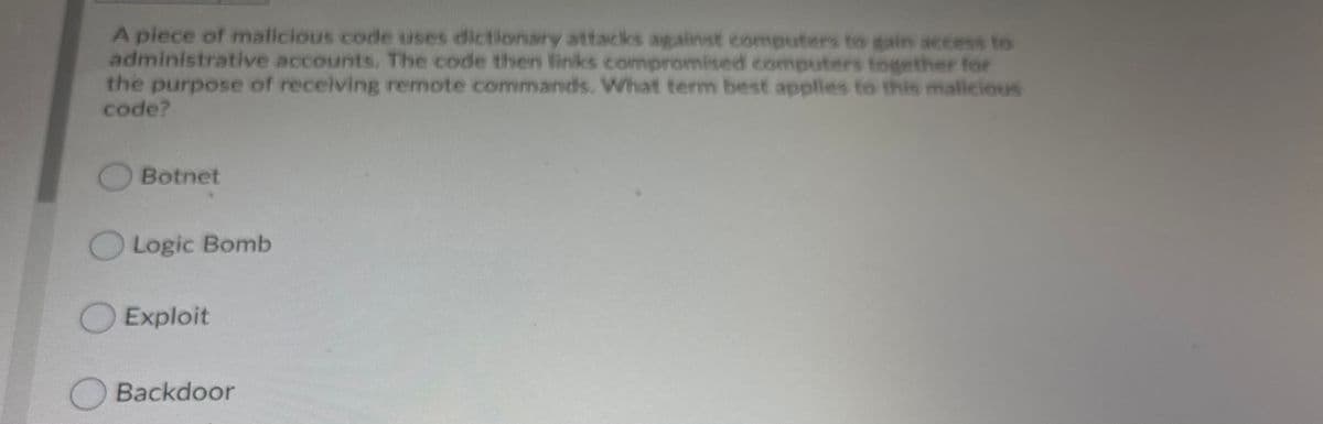 A piece of malicious code uses dictionary attacks agalinst computers to gain access to
administrative accounts. The code then links comnpromised computers together for
the purpose of receiving remote commands. What term best applies to this malicious
code?
OBotnet
OLogic Bomb
O Exploit
Backdoor
