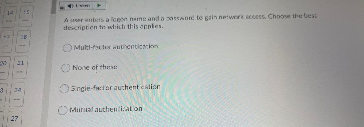 DListen
14
15
A user enters a logon name and a password to gain network access. Choose the best
description to which this applies.
18
OMulti-factor authentication
20
21
ONone of these
24
O Single-factor authentication
Mutual authentication
27
17
