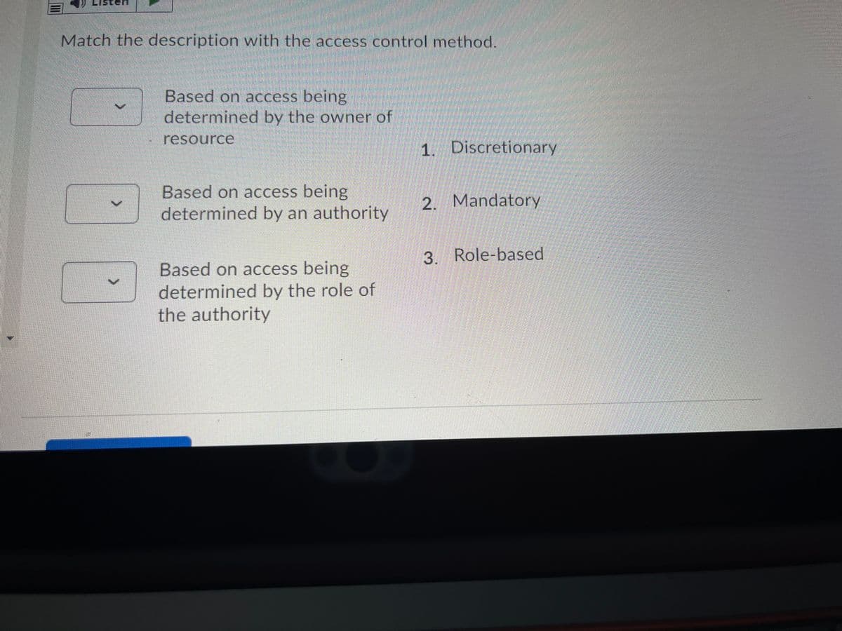 Match the description with the access control method.
Based on access being
determined by the owner of
resource
1. Discretionary
Based on access being
determined by an authority
2. Mandatory
3. Role-based
Based on access being
determined by the role of
the authority
