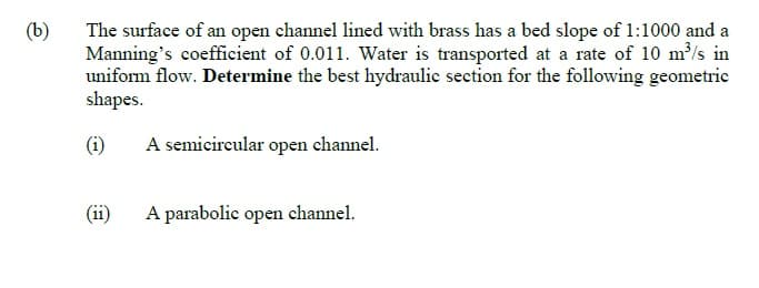 The surface of an open channel lined with brass has a bed slope of 1:1000 and a
Manning's coefficient of 0.011. Water is transported at a rate of 10 m/s in
uniform flow. Determine the best hydraulic section for the following geometric
shapes.
(b)
(i)
A semicircular open channel.
(ii)
A parabolie open channel.
