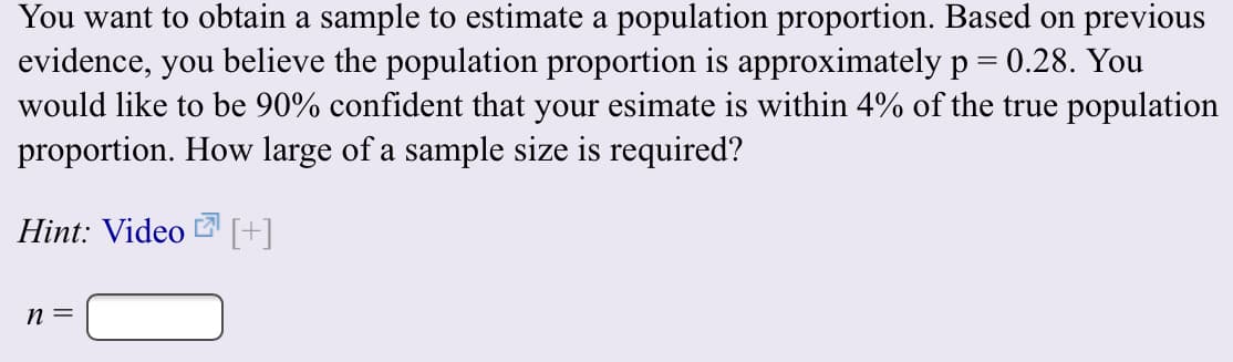 You want to obtain a sample to estimate a population proportion. Based on previous
evidence, you believe the population proportion is approximately p 0.28. You
would like to be 90% confident that your esimate is within 4% of the true population
proportion. How large of a sample size is required?
Hint: Video
n =
