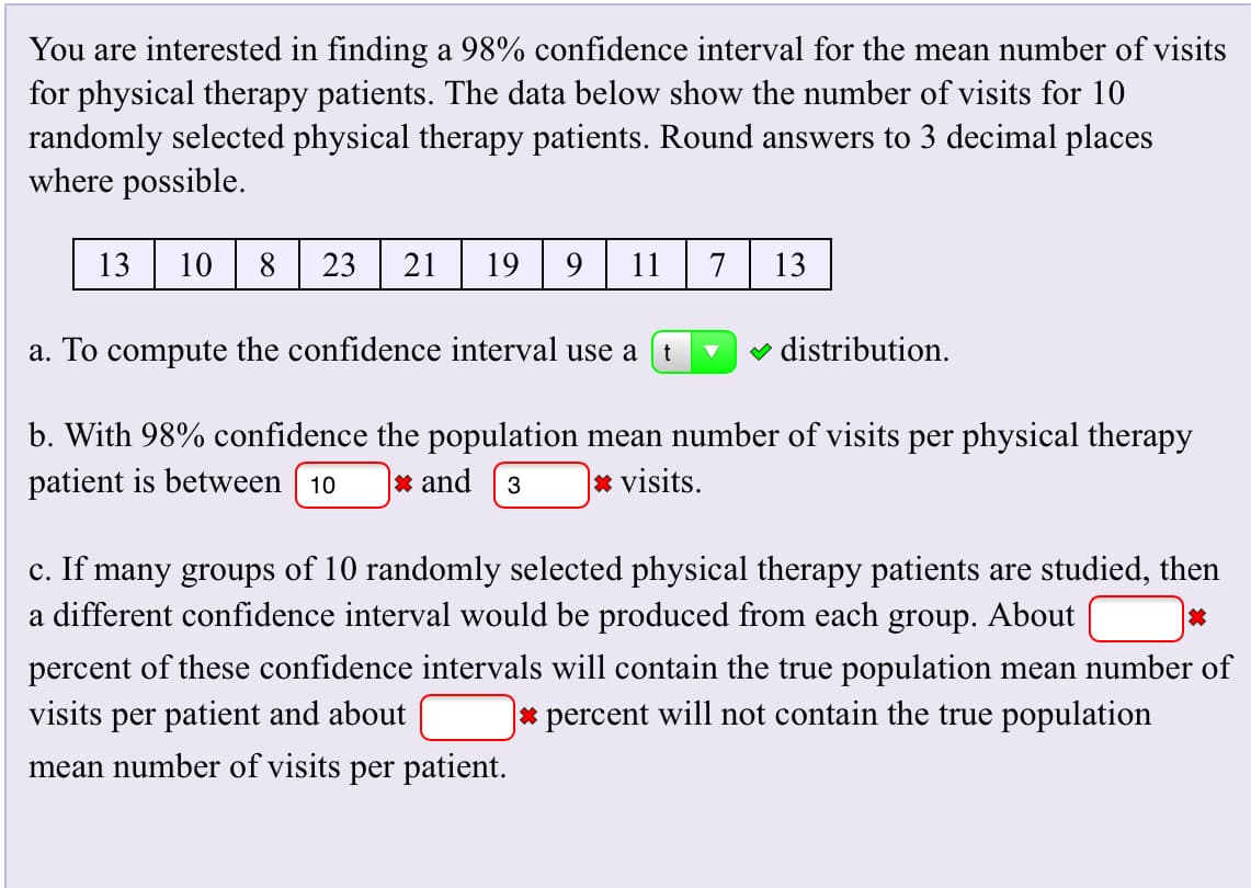 You are interested in finding a 98% confidence interval for the mean number of visits
for physical therapy patients. The data below show the number of visits for 10
randomly selected physical therapy patients. Round answers to 3 decimal places
where possible
13
10
23
19
9
11
13
21
7
distribution
a. To compute the confidence interval use a
b. With 98% confidence the population mean number of visits per physical therapy
patient is between 10
visits
* and
3
c. If many groups of 10 randomly selected physical therapy patients are studied, then
a different confidence interval would be produced from each group. About
percent of these confidence intervals will contain the true population mean number of
visits per patient and about
|* percent will not contain the true population
mean number of visits per patient
