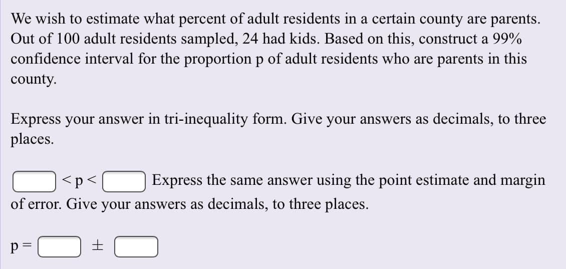 We wish to estimate what percent of adult residents in a certain county are parents
Out of 100 adult residents sampled, 24 had kids. Based on this, construct a 99%
confidence interval for the proportion p of adult residents who are parents in this
county
Express your answer in tri-inequality form. Give your answers as decimals, to three
places
Express the same answer using the point estimate and margin
p <
of error. Give your answers as decimals, to three places.
t
p =
