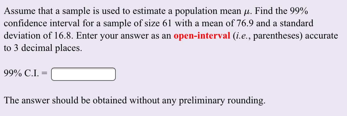 Assume that a sample is used to estimate a population mean ji. Find the 99%
confidence interval for a sample of size 61 with a mean of 76.9 and a standard
deviation of 16.8. Enter your answer as an open-interval (i.e., parentheses) accurate
to 3 decimal places
99% C.I.
The answer should be obtained without any preliminary rounding
