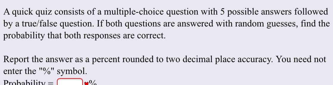A quick quiz consists of a multiple-choice question with 5 possible answers followed
by a true/false question. If both questions are answered with random guesses, find the
probability that both responses are correct.
Report the answer as a percent rounded to two decimal place accuracy. You need not
enter the "%" symbol.
Probability.
%
