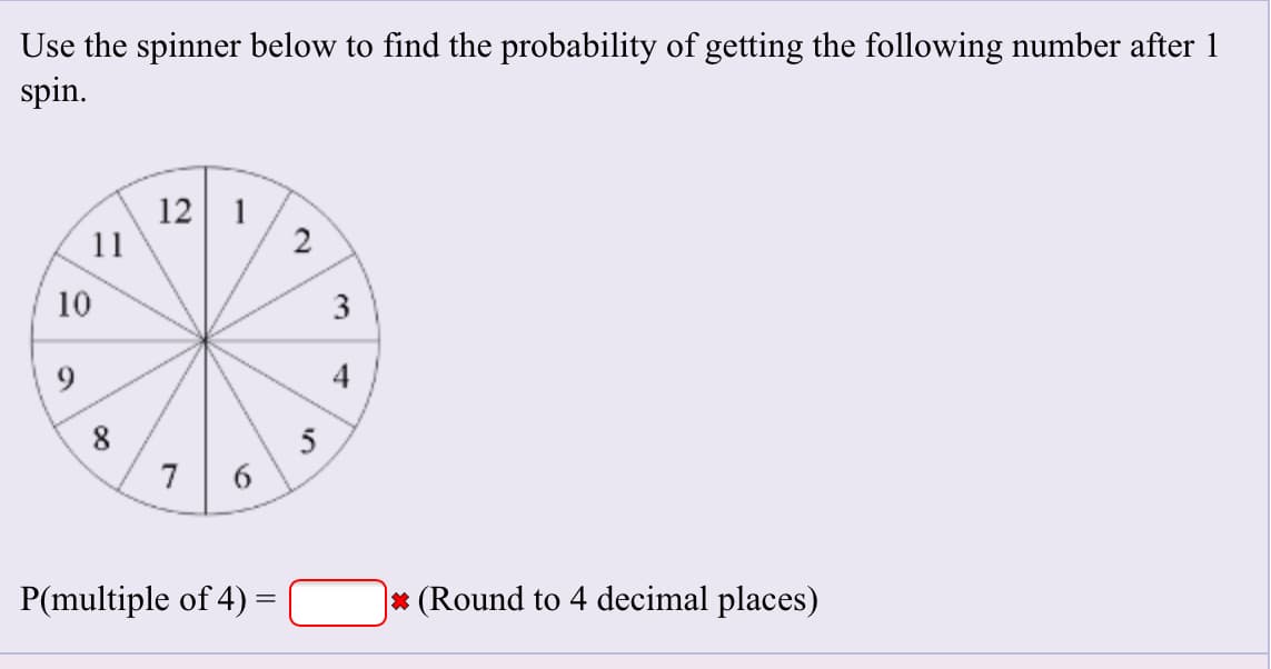 Use the spinner below to find the probability of getting the following number after 1
spin
12 1
11
2
10
3
9
4
8
7
6
P(multiple of 4)=
(Round to 4 decimal places)
