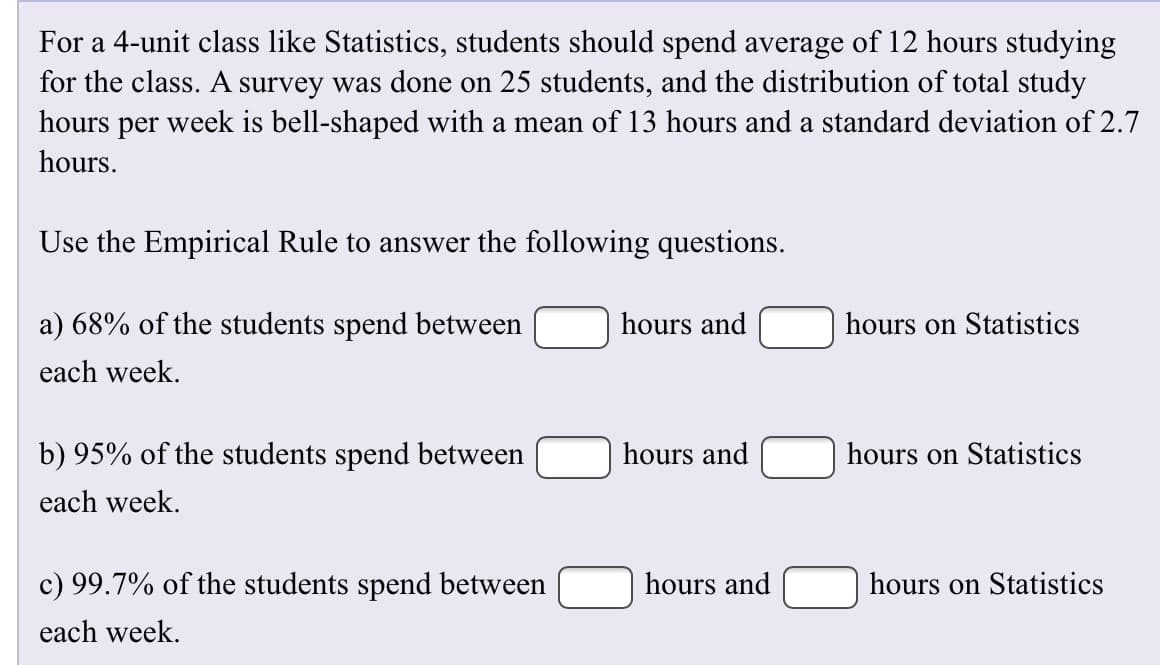 For a 4-unit class like Statistics, students should spend average of 12 hours studying
for the class. A survey was done on 25 students, and the distribution of total study
hours per week is bell-shaped with a mean of 13 hours and a standard deviation of 2.7
hours
Use the Empirical Rule to answer the following questions
a) 68% of the students spend between
hours and
hours on Statistics
each week
hours and
b) 95% of the students spend between
hours on Statistics
each week
c) 99.7% of the students spend between
hours and
hours on Statistics
each week.
