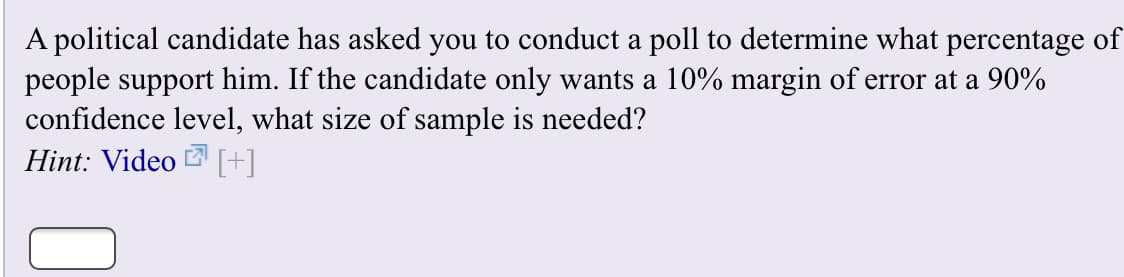 A political candidate has asked you to conduct a poll to determine what percentage of
people support him. If the candidate only wants a 10% margin of error at a 90%
confidence level, what size of sample is needed?
Hint: Video []
