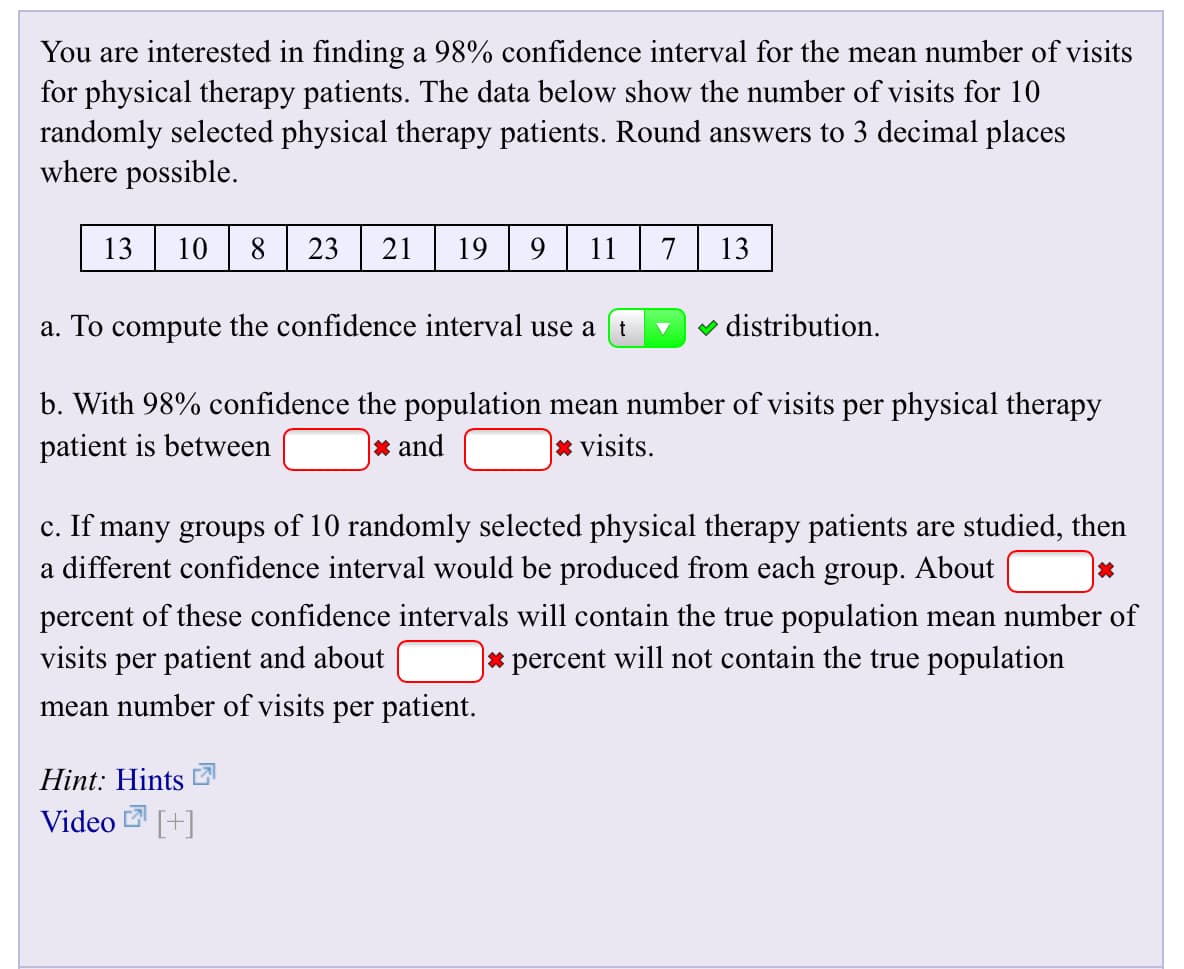 You are interested in finding a 98% confidence interval for the mean number of visits
for physical therapy patients. The data below show the number of visits for 10
randomly selected physical therapy patients. Round answers to 3 decimal places
where possible.
13
10
23
21
19
11
13
7
distribution.
a. To compute the confidence interval use a
b. With 98% confidence the population mean number of visits per physical therapy
|x and
|x visits
patient is between
c. If many groups of 10 randomly selected physical therapy patients are studied, then
a different confidence interval would be produced from each group. About
percent of these confidence intervals will contain the true population mean number of
visits per patient and about
|* percent will not contain the true population
mean number of visits per patient.
Hint: Hints
Video +
