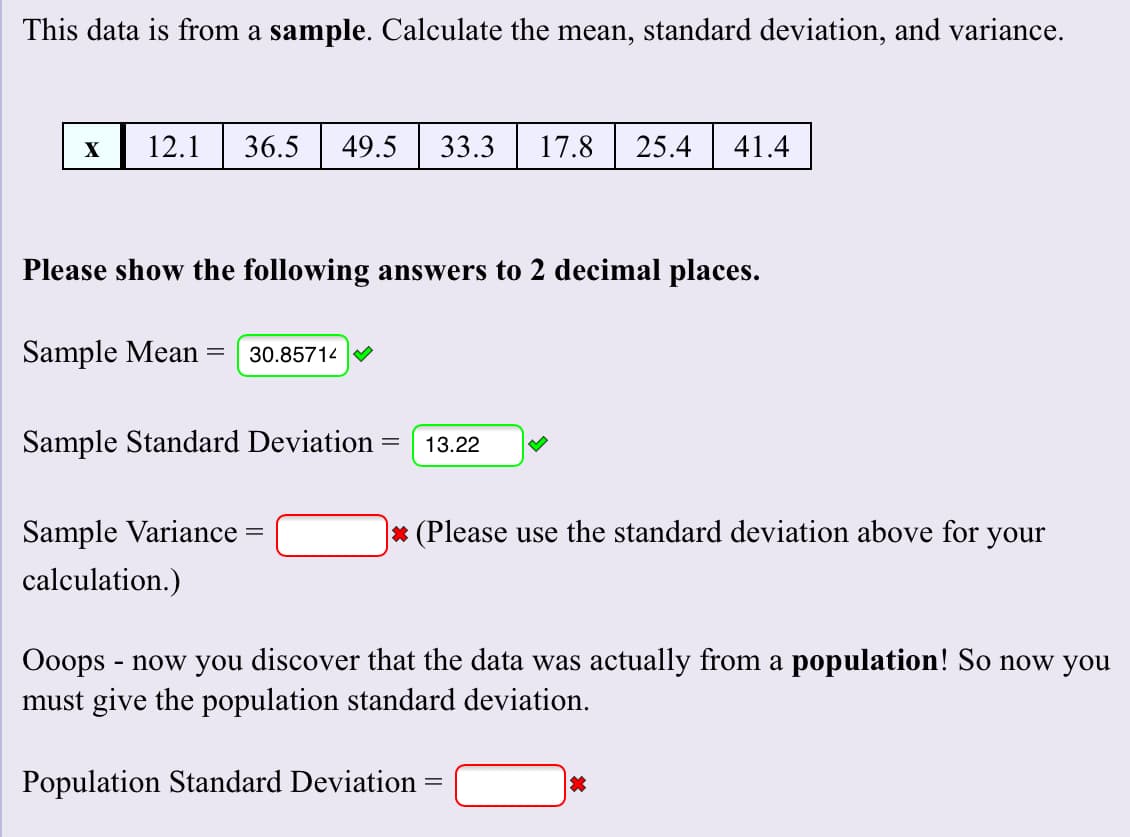 This data is from a sample. Calculate the mean, standard deviation, and variance
12.1
36.5
41.4
49.5
33.3
17.8
25.4
X
Please show the following answers to 2 decimal places.
Sample Mean
30.85714
Sample Standard Deviation
13.22
|* (Please use the standard deviation above for your
Sample Variance
calculation.)
Ooops now you discover that the data was actually from a population! So now you
must give the population standard deviation.
Population Standard Deviation
xX
