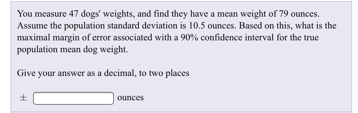 You measure 47 dogs' weights, and find they have a mean weight of 79 ounces
Assume the population standard deviation is 10.5 ounces. Based on this, what is the
maximal margin of error associated with a 90% confidence interval for the true
population mean dog weight.
Give your answer as a decimal, to two places
ounces
