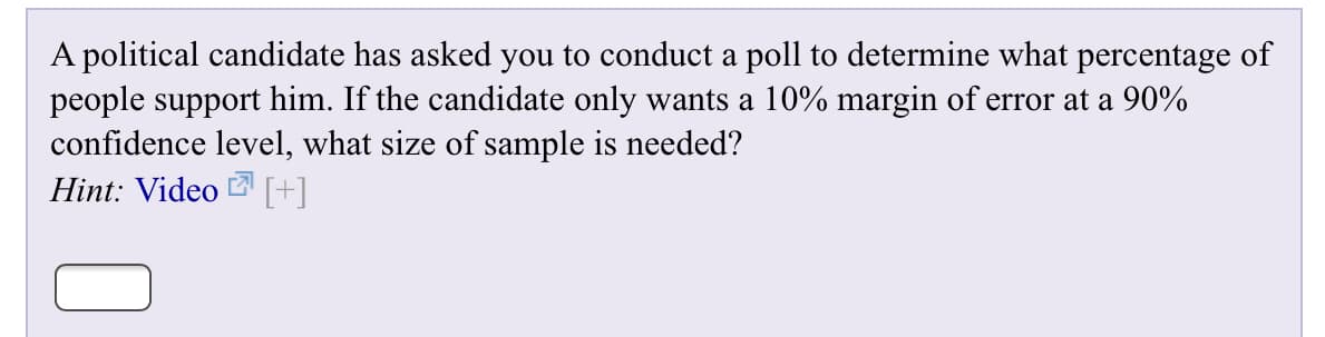A political candidate has asked you to conduct a poll to determine what percentage of
people support him. If the candidate only wants a 10% margin of error at a 90%
confidence level, what size of sample is needed?
Hint: Video[+]

