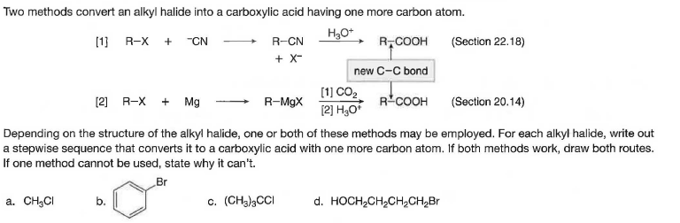 Two methods convert an alkyl halide into a carboxylic acid having one more carbon atom.
(1]
R-X
+
"CN
R-CN
R,COOH
COOH (Section 22.18)
+ X-
new C-C bond
[1] CO2 RCOOH (Section 20.14)
[2] H3O
[2] R-X
+ Mg
R-MgX
Depending on the structure of the alkyl halide, one or both of these methods may be employed. For each alkyl halide, write out
a stepwise sequence that converts it to a carboxylic acid with one more carbon atom. If both methods work, draw both routes.
If one method cannot be used, state why it can't.
Br
a. CH,CI
b.
c. (CH3)3CCI
d. HOCH,CH,CH,CH,Br
