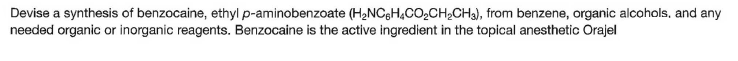 Devise a synthesis of benzocaine, ethyl p-aminobenzoate (H2NCGH,CO2CH2CH3), from benzene, organic alcohols, and any
needed organic or inorganic reagents. Benzocaine is the active ingredient in the topical anesthetic Orajel
