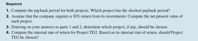 Requlred
1. Compute the payback period for both projects. Which project has the shortest payback period?
2. Assume that the company requires a 10% return from its investments. Compute the net present value of
each project.
3. Drawing on your answers to parts 1 and 2, determine which project, if any, should be chosen.
4. Compute the internal rate of return for Project TD2. Based on its internal rate of return, should Project
TD2 be chosen?
