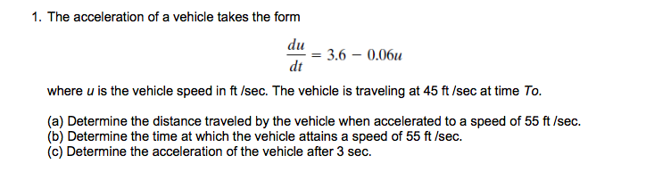 1. The acceleration of a vehicle takes the form
du
= 3.6 – 0.06u
dt
where u is the vehicle speed in ft /sec. The vehicle is traveling at 45 ft /sec at time To.
(a) Determine the distance traveled by the vehicle when accelerated to a speed of 55 ft /sec.
(b) Determine the time at which the vehicle attains a speed of 55 ft /Isec.
(c) Determine the acceleration of the vehicle after 3 sec.
